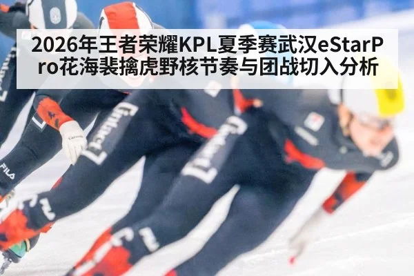 2026年王者荣耀KPL夏季赛武汉eStarPro花海裴擒虎野核节奏与团战切入分析